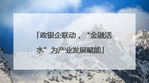 政银企联动，“金融活水”为产业发展赋能