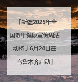 新疆2025年全国老年健康宣传周活动将于6月24日在乌鲁木齐启动
