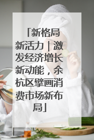 新格局 新活力｜激发经济增长新动能，余杭区擘画消费市场新布局