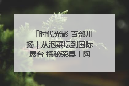 时代光影 百部川扬｜从泡菜坛到国际展台 探秘荣县土陶的“破圈”之路