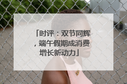 时评：双节同辉，端午假期成消费增长新动力