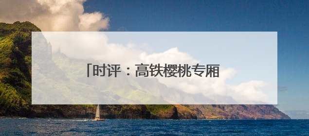 时评：高铁樱桃专厢 让“枝头鲜”每日可见