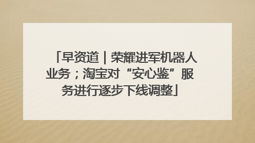 早资道｜荣耀进军机器人业务；淘宝对“安心鉴”服务进行逐步下线调整