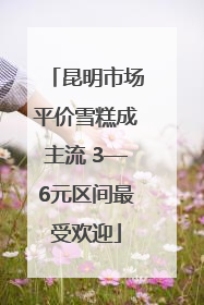 昆明市场平价雪糕成主流 3—6元区间最受欢迎