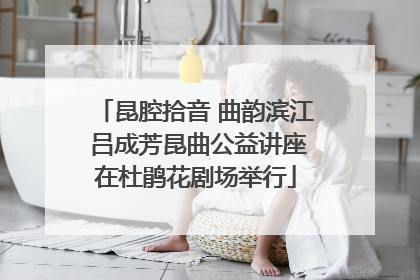 昆腔拾音 曲韵滨江 吕成芳昆曲公益讲座在杜鹃花剧场举行