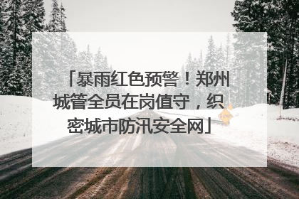 暴雨红色预警！郑州城管全员在岗值守，织密城市防汛安全网