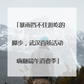 暴雨挡不住逛吃的脚步，武汉百场活动嗨翻端午消费季