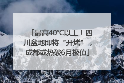 最高40℃以上！四川盆地即将“开烤”，成都或热破6月极值