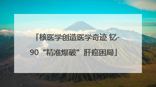 核医学创造医学奇迹 钇-90“精准爆破”肝癌困局