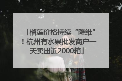 榴莲价格持续“降维”！杭州有水果批发商户一天卖出近2000箱