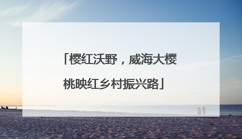 樱红沃野，威海大樱桃映红乡村振兴路