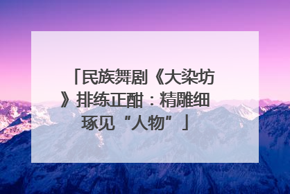 民族舞剧《大染坊》排练正酣：精雕细琢见“人物”
