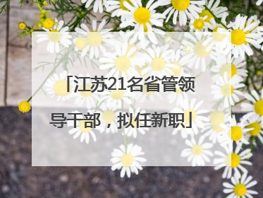 江苏21名省管领导干部，拟任新职