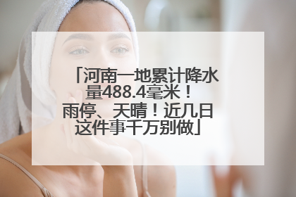 河南一地累计降水量488.4毫米！雨停、天晴！近几日这件事千万别做