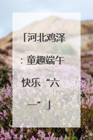 河北鸡泽：童趣端午 快乐“六一”