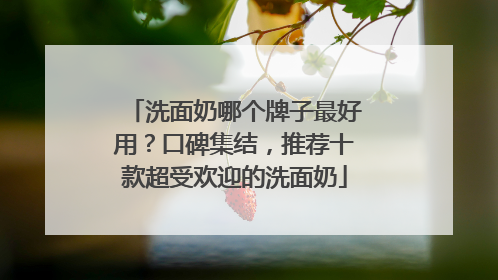 洗面奶哪个牌子最好用？口碑集结，推荐十款超受欢迎的洗面奶
