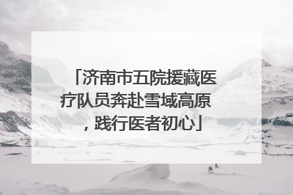 济南市五院援藏医疗队员奔赴雪域高原，践行医者初心