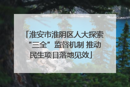 淮安市淮阴区人大探索“三全”监督机制 推动民生项目落地见效