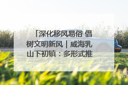 深化移风易俗 倡树文明新风｜威海乳山下初镇：多形式推进移风易俗 共筑文明和谐新风尚