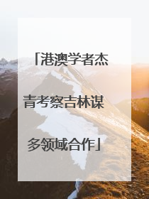 港澳学者杰青考察吉林谋多领域合作