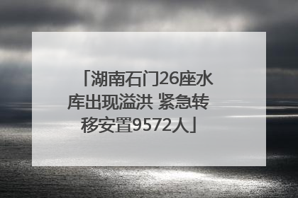 湖南石门26座水库出现溢洪 紧急转移安置9572人