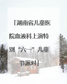 湖南省儿童医院血液科上演特别“六一”儿童节派对