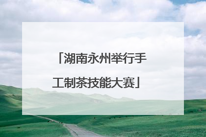湖南永州举行手工制茶技能大赛