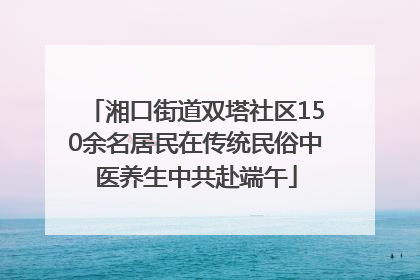 湘口街道双塔社区150余名居民在传统民俗中医养生中共赴端午