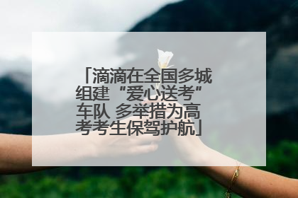 滴滴在全国多城组建“爱心送考”车队 多举措为高考考生保驾护航