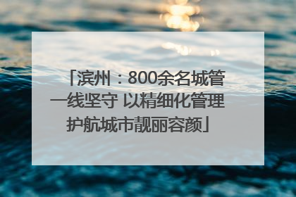 滨州：800余名城管一线坚守 以精细化管理护航城市靓丽容颜