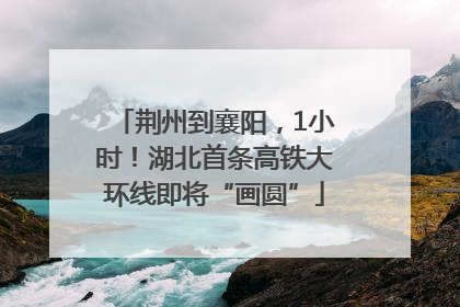 荆州到襄阳，1小时！湖北首条高铁大环线即将“画圆”