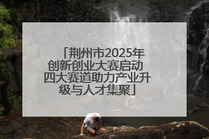 荆州市2025年创新创业大赛启动 四大赛道助力产业升级与人才集聚