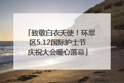 致敬白衣天使！环翠区5.12国际护士节庆祝大会暖心落幕