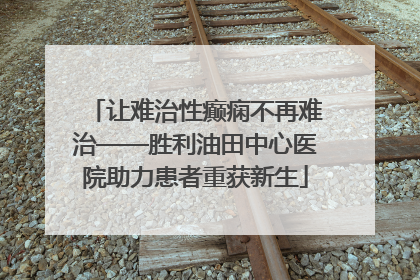 让难治性癫痫不再难治——胜利油田中心医院助力患者重获新生