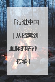 行进中国｜从档案到血脉的精神传承