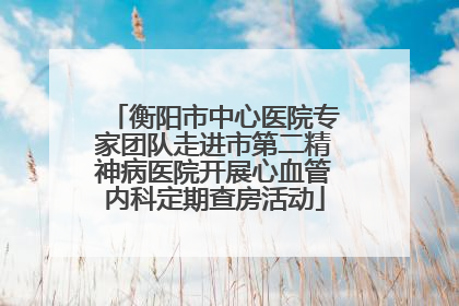 衡阳市中心医院专家团队走进市第二精神病医院开展心血管内科定期查房活动