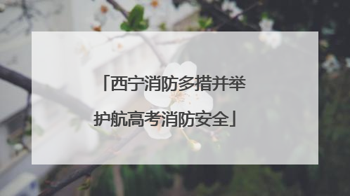 西宁消防多措并举护航高考消防安全