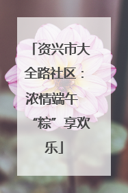 资兴市大全路社区：浓情端午 “粽”享欢乐