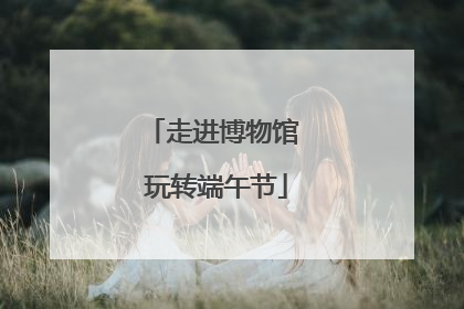 走进博物馆 玩转端午节