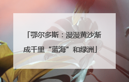 鄂尔多斯：漫漫黄沙渐成千里“蓝海”和绿洲