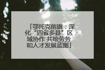鄂托克前旗：深化“四省多县”区域协作 共绘劳务和人才发展蓝图