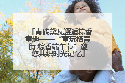 青砖黛瓦邂逅粽香童趣——“童玩栖霞街 粽香端午节”邀您共织时光记忆