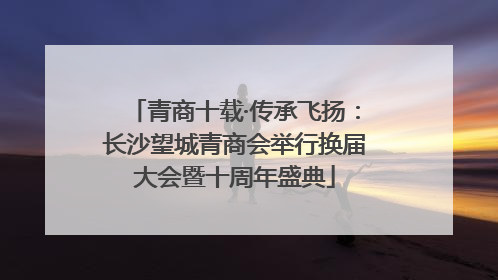 青商十载·传承飞扬：长沙望城青商会举行换届大会暨十周年盛典