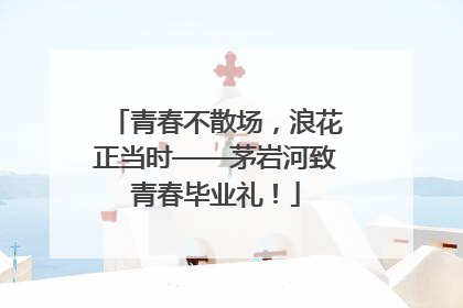 青春不散场，浪花正当时——茅岩河致青春毕业礼！