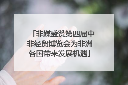 非媒盛赞第四届中非经贸博览会为非洲各国带来发展机遇