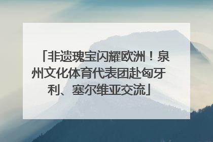 非遗瑰宝闪耀欧洲！泉州文化体育代表团赴匈牙利、塞尔维亚交流