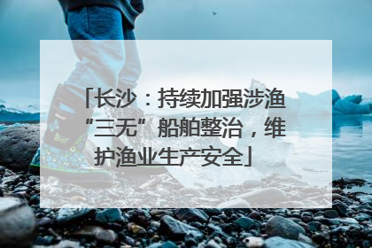 长沙：持续加强涉渔“三无”船舶整治，维护渔业生产安全