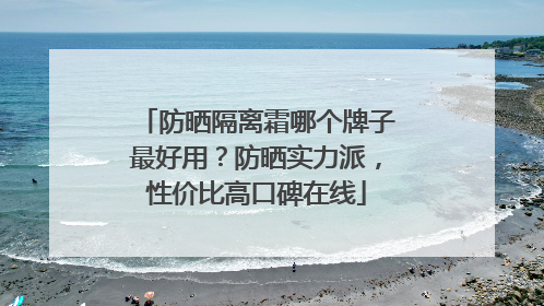 防晒隔离霜哪个牌子最好用？防晒实力派，性价比高口碑在线