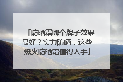 防晒霜哪个牌子效果最好？实力防晒，这些爆火防晒霜值得入手