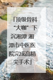 顶级骨科“大咖”下沉湘潭 湘潭市中医医院完成高精尖手术